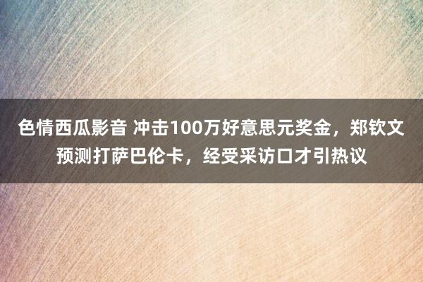 色情西瓜影音 冲击100万好意思元奖金，郑钦文预测打萨巴伦卡，经受采访口才引热议