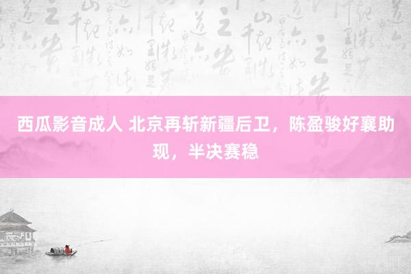 西瓜影音成人 北京再斩新疆后卫，陈盈骏好襄助现，半决赛稳