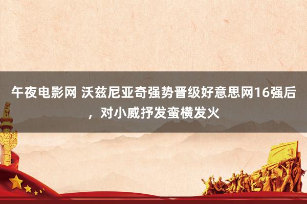 午夜电影网 沃兹尼亚奇强势晋级好意思网16强后，对小威抒发蛮横发火
