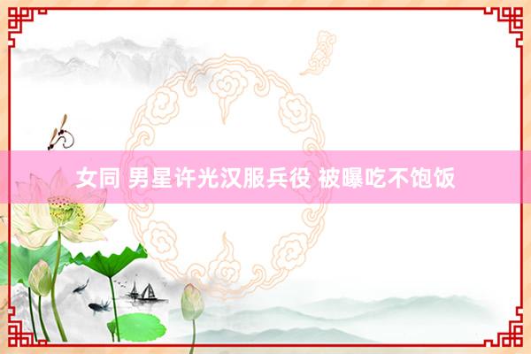 女同 男星许光汉服兵役 被曝吃不饱饭