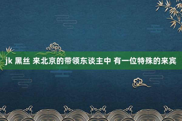 jk 黑丝 来北京的带领东谈主中 有一位特殊的来宾