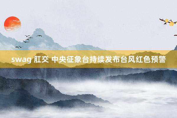 swag 肛交 中央征象台持续发布台风红色预警