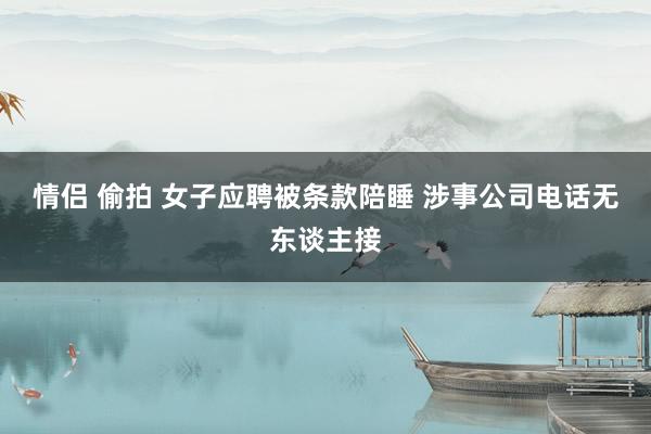 情侣 偷拍 女子应聘被条款陪睡 涉事公司电话无东谈主接