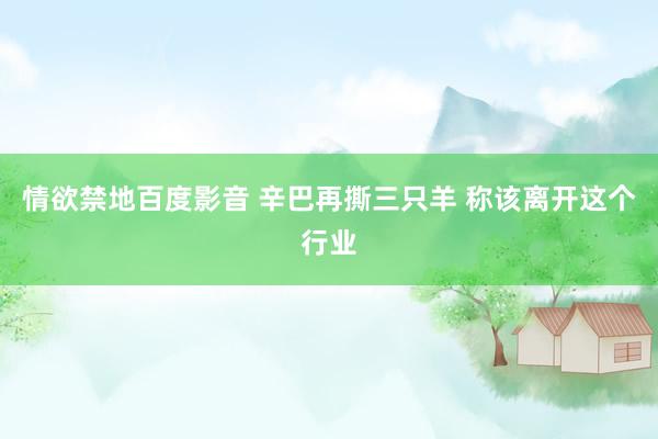 情欲禁地百度影音 辛巴再撕三只羊 称该离开这个行业
