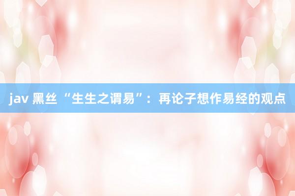 jav 黑丝 “生生之谓易”：再论子想作易经的观点