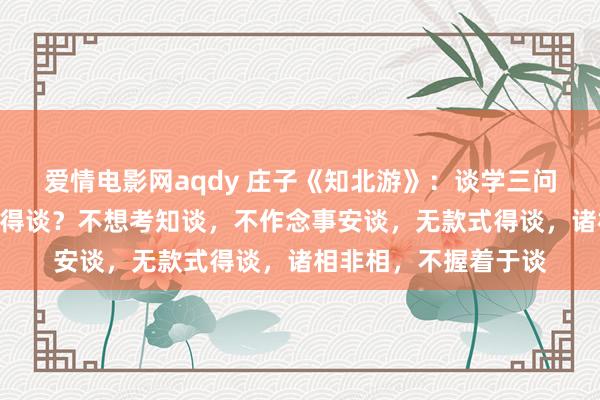 爱情电影网aqdy 庄子《知北游》：谈学三问“怎样知谈？安谈？得谈？不想考知谈，不作念事安谈，无款式得谈，诸相非相，不握着于谈