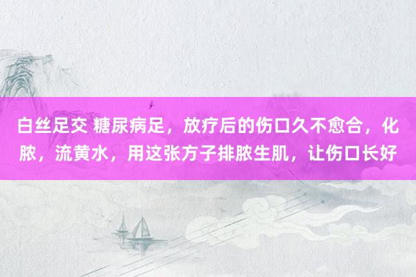 白丝足交 糖尿病足，放疗后的伤口久不愈合，化脓，流黄水，用这张方子排脓生肌，让伤口长好