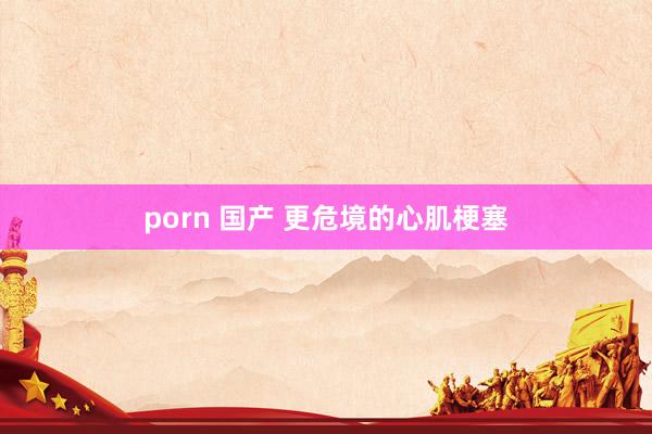 porn 国产 更危境的心肌梗塞