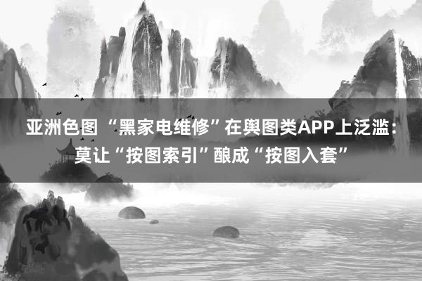 亚洲色图 “黑家电维修”在舆图类APP上泛滥：莫让“按图索引”酿成“按图入套”