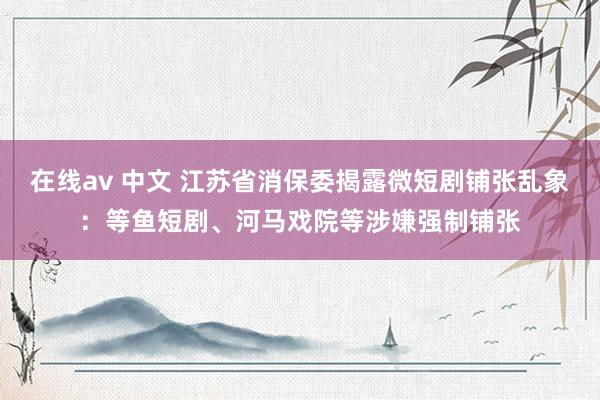 在线av 中文 江苏省消保委揭露微短剧铺张乱象：等鱼短剧、河马戏院等涉嫌强制铺张