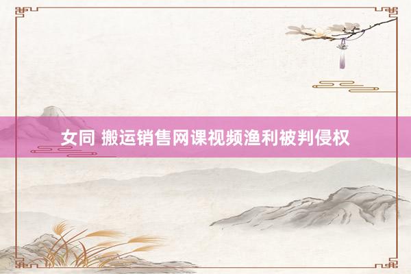 女同 搬运销售网课视频渔利被判侵权