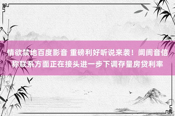 情欲禁地百度影音 重磅利好听说来袭！阛阓音信称联系方面正在接头进一步下调存量房贷利率