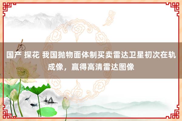 国产 探花 我国抛物面体制买卖雷达卫星初次在轨成像，赢得高清雷达图像