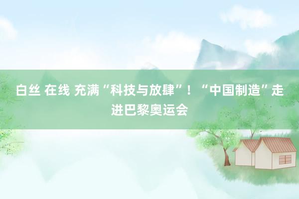 白丝 在线 充满“科技与放肆”！“中国制造”走进巴黎奥运会