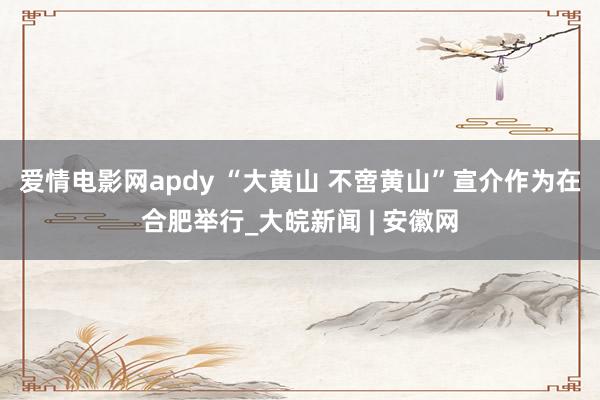 爱情电影网apdy “大黄山 不啻黄山”宣介作为在合肥举行_大皖新闻 | 安徽网