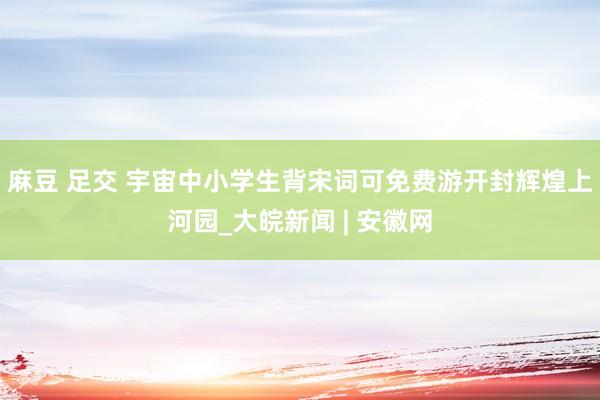 麻豆 足交 宇宙中小学生背宋词可免费游开封辉煌上河园_大皖新闻 | 安徽网