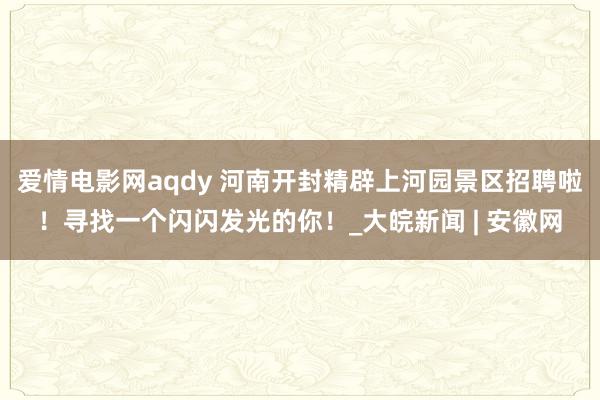爱情电影网aqdy 河南开封精辟上河园景区招聘啦！寻找一个闪闪发光的你！_大皖新闻 | 安徽网