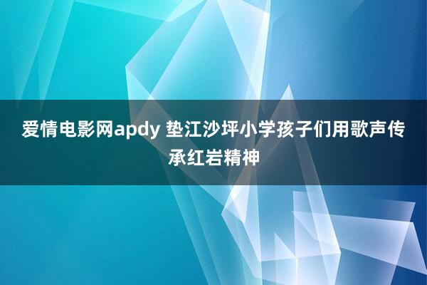 爱情电影网apdy 垫江沙坪小学孩子们用歌声传承红岩精神