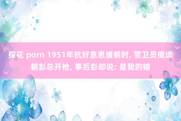 探花 porn 1951年抗好意思援朝时， 警卫员俄顷朝彭总开枪， 事后彭却说: 是我的错