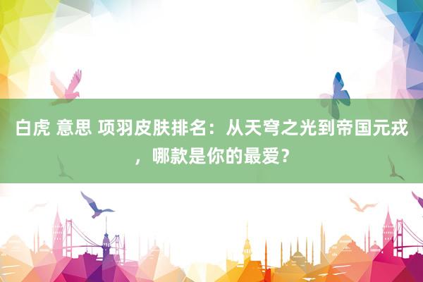 白虎 意思 项羽皮肤排名：从天穹之光到帝国元戎，哪款是你的最爱？