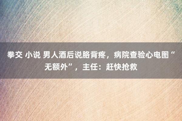 拳交 小说 男人酒后说胳背疼，病院查验心电图“无额外”，主任：赶快抢救