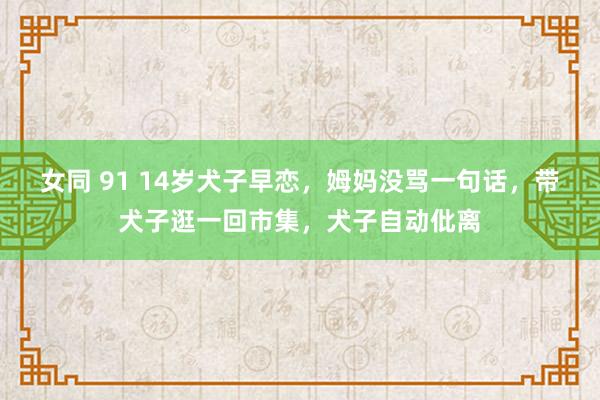 女同 91 14岁犬子早恋，姆妈没骂一句话，带犬子逛一回市集，犬子自动仳离