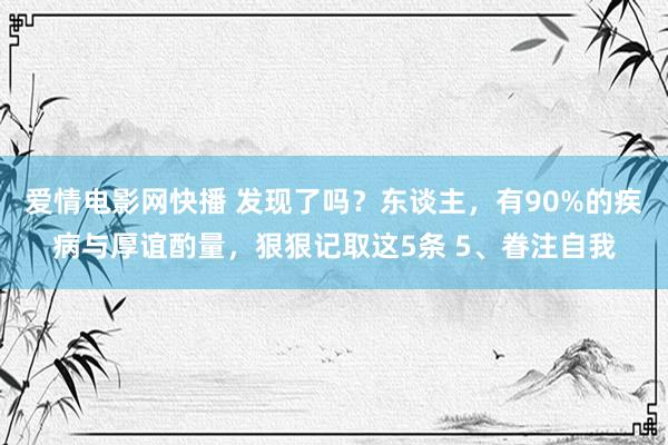 爱情电影网快播 发现了吗？东谈主，有90%的疾病与厚谊酌量，狠狠记取这5条 5、眷注自我