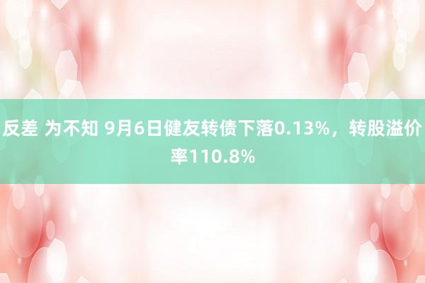 反差 为不知 9月6日健友转债下落0.13%，转股溢价率110.8%