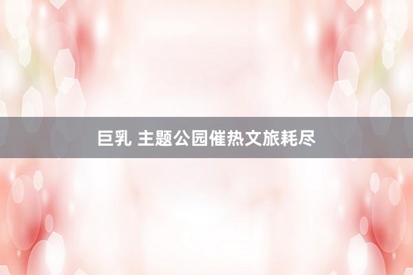 巨乳 主题公园催热文旅耗尽