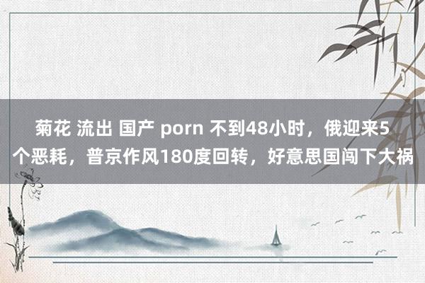 菊花 流出 国产 porn 不到48小时，俄迎来5个恶耗，普京作风180度回转，好意思国闯下大祸