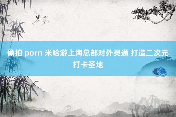 偷拍 porn 米哈游上海总部对外灵通 打造二次元打卡圣地