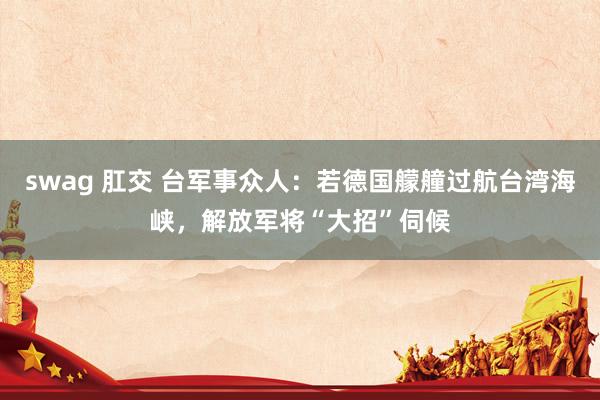swag 肛交 台军事众人：若德国艨艟过航台湾海峡，解放军将“大招”伺候