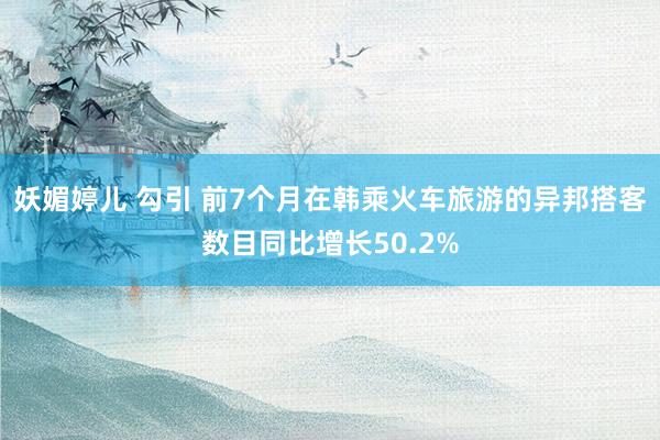 妖媚婷儿 勾引 前7个月在韩乘火车旅游的异邦搭客数目同比增长50.2%