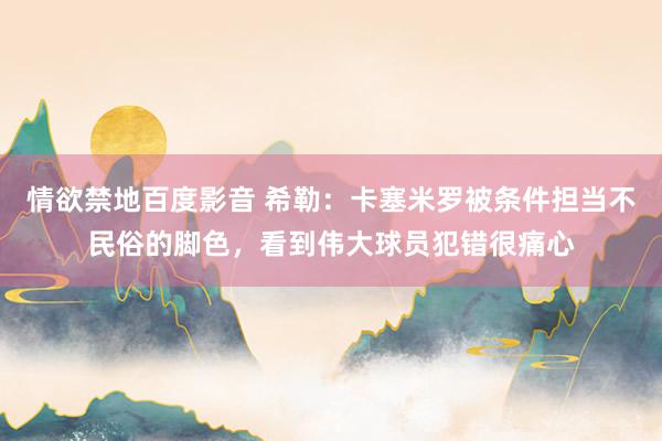 情欲禁地百度影音 希勒：卡塞米罗被条件担当不民俗的脚色，看到伟大球员犯错很痛心