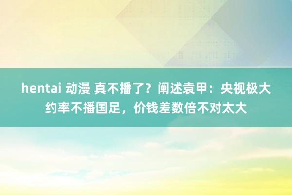 hentai 动漫 真不播了？阐述袁甲：央视极大约率不播国足，价钱差数倍不对太大