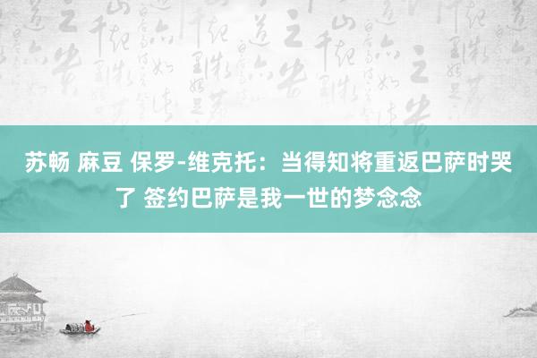 苏畅 麻豆 保罗-维克托：当得知将重返巴萨时哭了 签约巴萨是我一世的梦念念