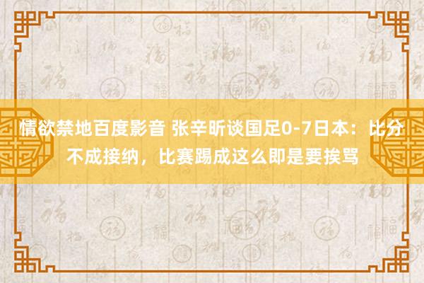 情欲禁地百度影音 张辛昕谈国足0-7日本：比分不成接纳，比赛踢成这么即是要挨骂