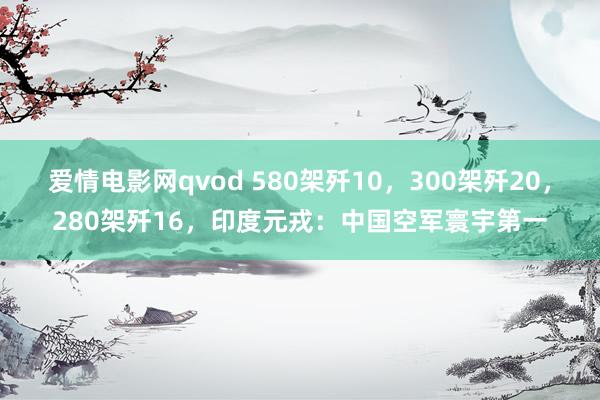 爱情电影网qvod 580架歼10，300架歼20，280架歼16，印度元戎：中国空军寰宇第一