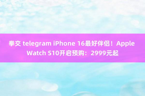 拳交 telegram iPhone 16最好伴侣！Apple Watch S10开启预购：2999元起