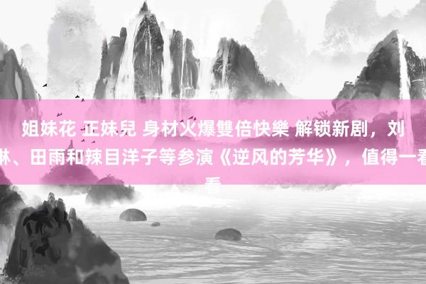 姐妹花 正妹兒 身材火爆雙倍快樂 解锁新剧，刘琳、田雨和辣目洋子等参演《逆风的芳华》，值得一看