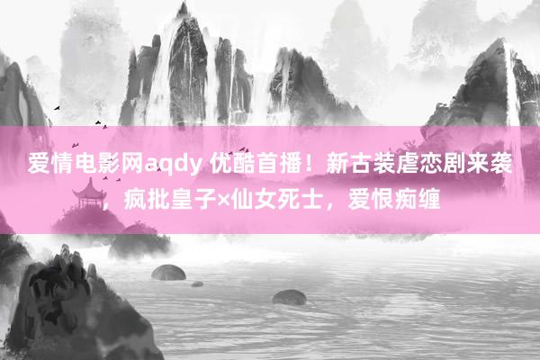爱情电影网aqdy 优酷首播！新古装虐恋剧来袭，疯批皇子×仙女死士，爱恨痴缠