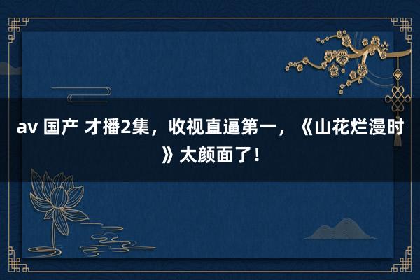 av 国产 才播2集，收视直逼第一，《山花烂漫时》太颜面了！