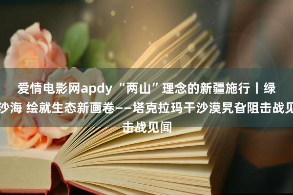 爱情电影网apdy “两山”理念的新疆施行丨绿染沙海 绘就生态新画卷——塔克拉玛干沙漠旯旮阻击战见闻