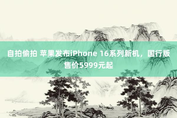 自拍偷拍 苹果发布iPhone 16系列新机，国行版售价5999元起