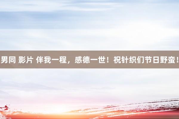 男同 影片 伴我一程，感德一世！祝针织们节日野蛮！