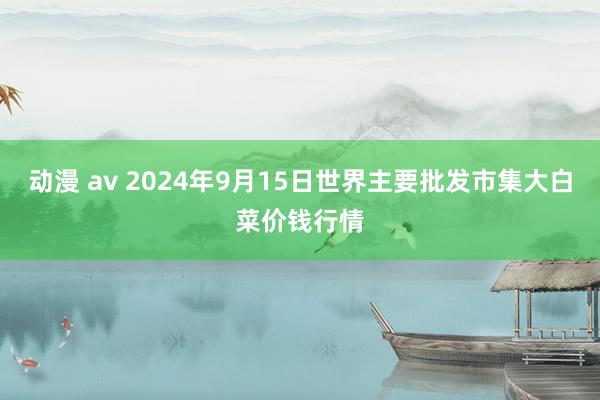 动漫 av 2024年9月15日世界主要批发市集大白菜价钱行情