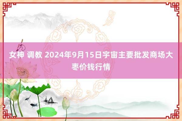 女神 调教 2024年9月15日宇宙主要批发商场大枣价钱行情