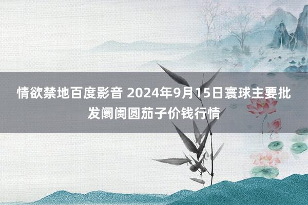 情欲禁地百度影音 2024年9月15日寰球主要批发阛阓圆茄子价钱行情