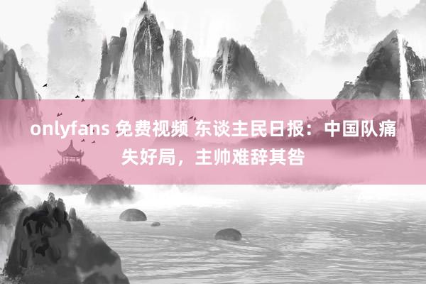 onlyfans 免费视频 东谈主民日报：中国队痛失好局，主帅难辞其咎
