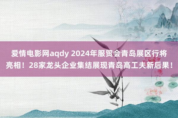 爱情电影网aqdy 2024年服贸会青岛展区行将亮相！28家龙头企业集结展现青岛高工夫新后果！